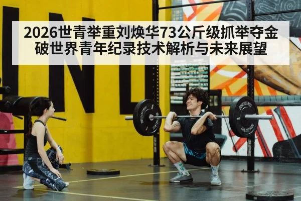 2026世青举重刘焕华73公斤级抓举夺金 破世界青年纪录技术解析与未来展望